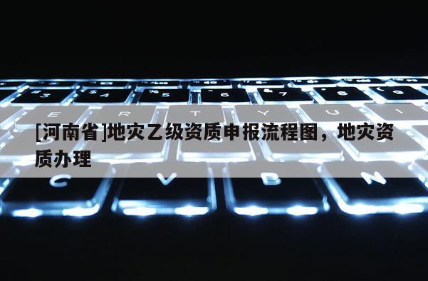 [河南省]地災(zāi)乙級(jí)資質(zhì)申報(bào)流程圖，地災(zāi)資質(zhì)辦理