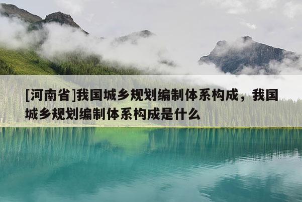 [河南省]我國城鄉(xiāng)規(guī)劃編制體系構(gòu)成，我國城鄉(xiāng)規(guī)劃編制體系構(gòu)成是什么