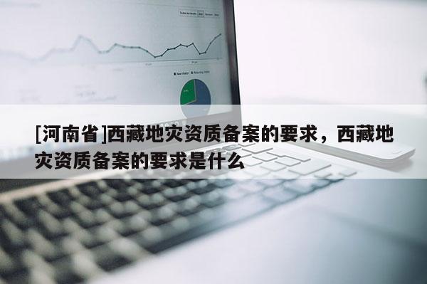 [河南省]西藏地災(zāi)資質(zhì)備案的要求，西藏地災(zāi)資質(zhì)備案的要求是什么