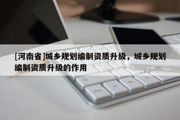 [河南省]城鄉(xiāng)規(guī)劃編制資質(zhì)升級，城鄉(xiāng)規(guī)劃編制資質(zhì)升級的作用
