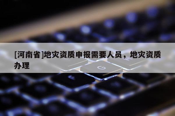 [河南省]地災(zāi)資質(zhì)申報需要人員，地災(zāi)資質(zhì)辦理