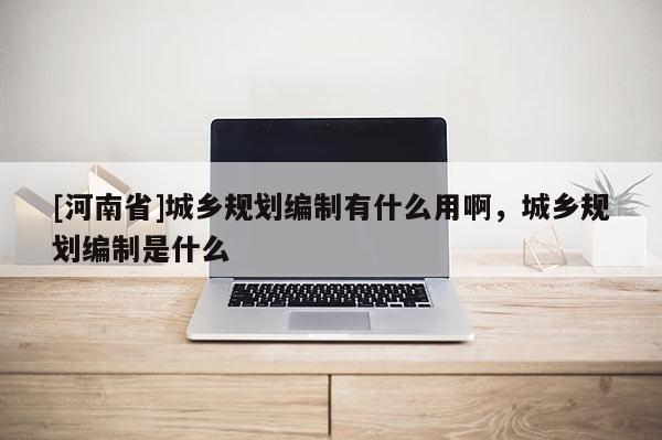 [河南省]城鄉(xiāng)規(guī)劃編制有什么用啊，城鄉(xiāng)規(guī)劃編制是什么