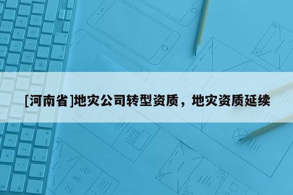 [河南省]地災(zāi)公司轉(zhuǎn)型資質(zhì)，地災(zāi)資質(zhì)延續(xù)
