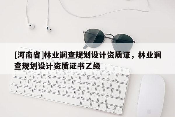 [河南省]林業(yè)調(diào)查規(guī)劃設(shè)計資質(zhì)證，林業(yè)調(diào)查規(guī)劃設(shè)計資質(zhì)證書乙級