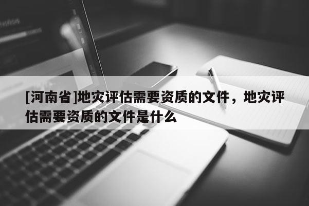 [河南省]地災評估需要資質的文件，地災評估需要資質的文件是什么