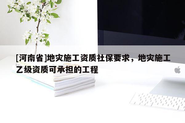 [河南省]地災(zāi)施工資質(zhì)社保要求，地災(zāi)施工乙級資質(zhì)可承擔(dān)的工程