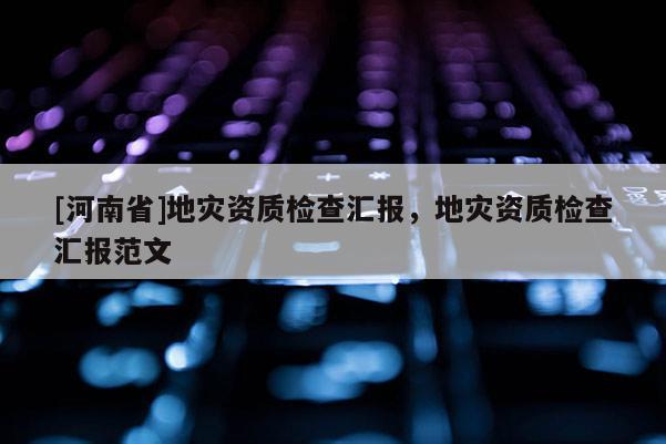 [河南省]地災(zāi)資質(zhì)檢查匯報，地災(zāi)資質(zhì)檢查匯報范文