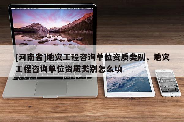 [河南省]地災(zāi)工程咨詢單位資質(zhì)類別，地災(zāi)工程咨詢單位資質(zhì)類別怎么填