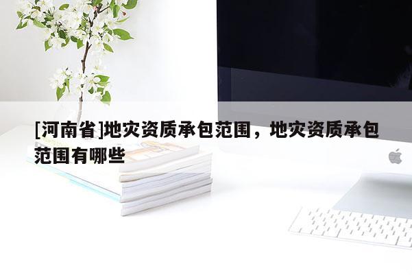 [河南省]地災(zāi)資質(zhì)承包范圍，地災(zāi)資質(zhì)承包范圍有哪些