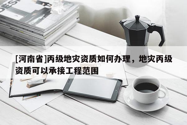[河南省]丙級(jí)地災(zāi)資質(zhì)如何辦理，地災(zāi)丙級(jí)資質(zhì)可以承接工程范圍