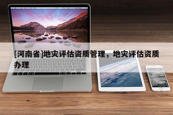 [河南省]地災(zāi)評估資質(zhì)管理，地災(zāi)評估資質(zhì)辦理