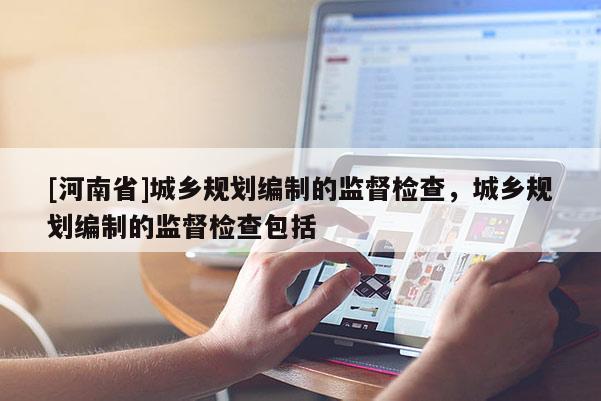 [河南省]城鄉(xiāng)規(guī)劃編制的監(jiān)督檢查，城鄉(xiāng)規(guī)劃編制的監(jiān)督檢查包括