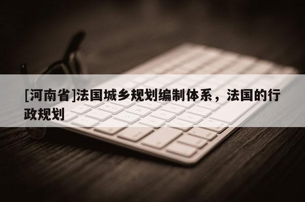 [河南省]法國城鄉(xiāng)規(guī)劃編制體系，法國的行政規(guī)劃