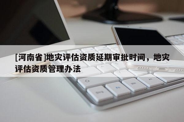 [河南省]地災(zāi)評(píng)估資質(zhì)延期審批時(shí)間，地災(zāi)評(píng)估資質(zhì)管理辦法