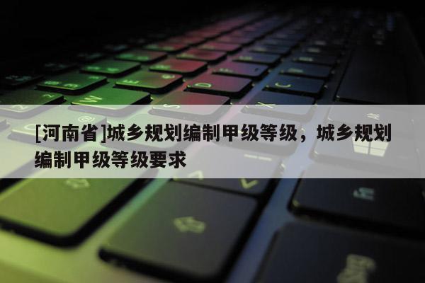 [河南省]城鄉(xiāng)規(guī)劃編制甲級等級，城鄉(xiāng)規(guī)劃編制甲級等級要求
