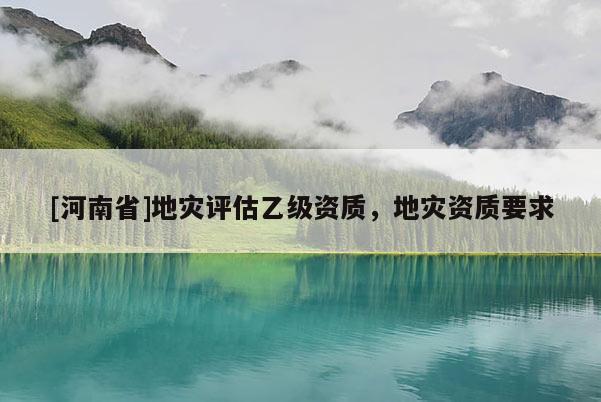 [河南省]地災(zāi)評估乙級資質(zhì)，地災(zāi)資質(zhì)要求