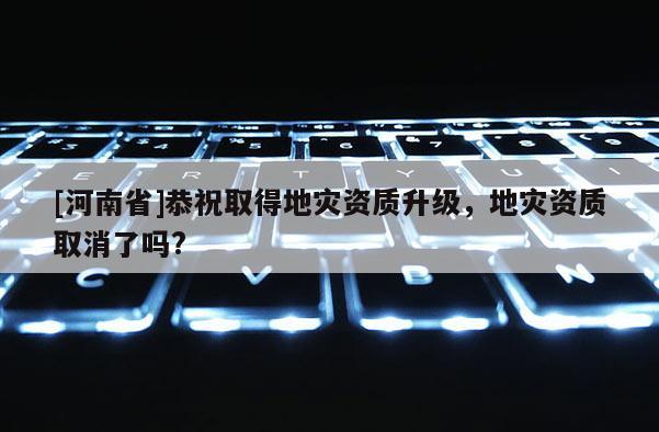 [河南省]恭祝取得地災(zāi)資質(zhì)升級，地災(zāi)資質(zhì)取消了嗎?