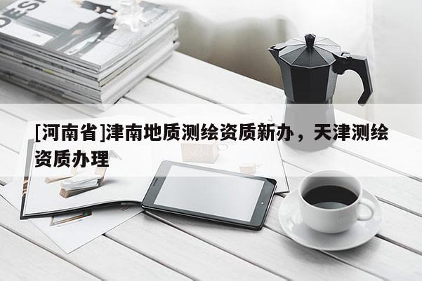 [河南省]津南地質(zhì)測繪資質(zhì)新辦，天津測繪資質(zhì)辦理