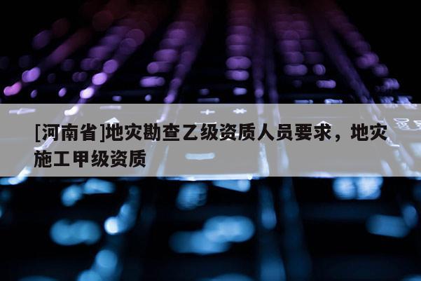 [河南省]地災(zāi)勘查乙級資質(zhì)人員要求，地災(zāi)施工甲級資質(zhì)