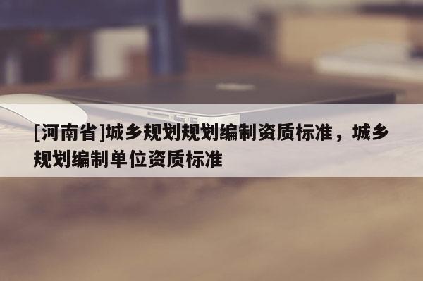 [河南省]城鄉(xiāng)規(guī)劃規(guī)劃編制資質(zhì)標準，城鄉(xiāng)規(guī)劃編制單位資質(zhì)標準
