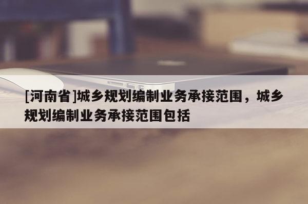 [河南省]城鄉(xiāng)規(guī)劃編制業(yè)務承接范圍，城鄉(xiāng)規(guī)劃編制業(yè)務承接范圍包括