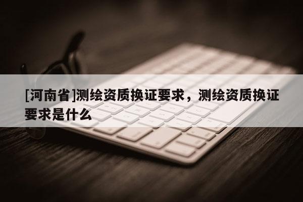 [河南省]測(cè)繪資質(zhì)換證要求，測(cè)繪資質(zhì)換證要求是什么