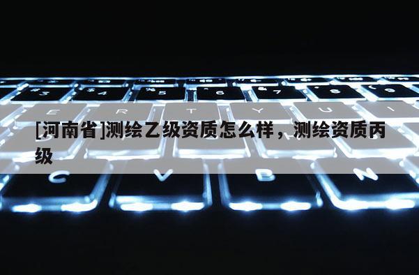 [河南省]測(cè)繪乙級(jí)資質(zhì)怎么樣，測(cè)繪資質(zhì)丙級(jí)