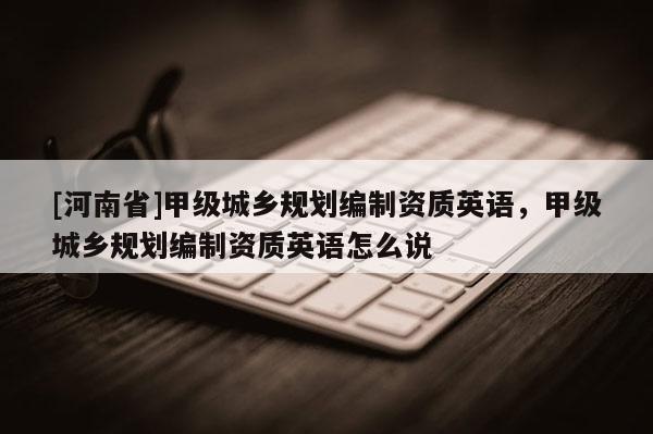 [河南省]甲級(jí)城鄉(xiāng)規(guī)劃編制資質(zhì)英語，甲級(jí)城鄉(xiāng)規(guī)劃編制資質(zhì)英語怎么說