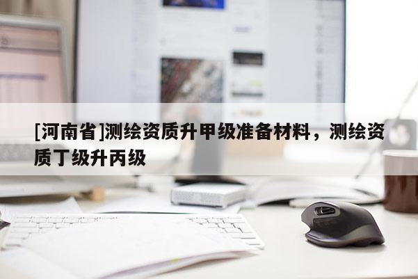 [河南省]測繪資質(zhì)升甲級準(zhǔn)備材料，測繪資質(zhì)丁級升丙級