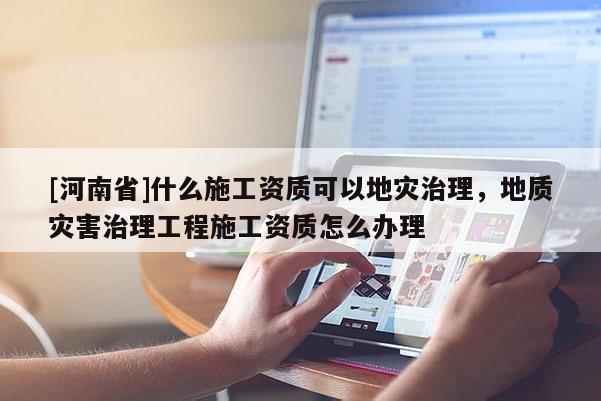 [河南省]什么施工資質(zhì)可以地災(zāi)治理，地質(zhì)災(zāi)害治理工程施工資質(zhì)怎么辦理