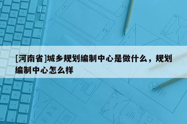 [河南省]城鄉(xiāng)規(guī)劃編制中心是做什么，規(guī)劃編制中心怎么樣