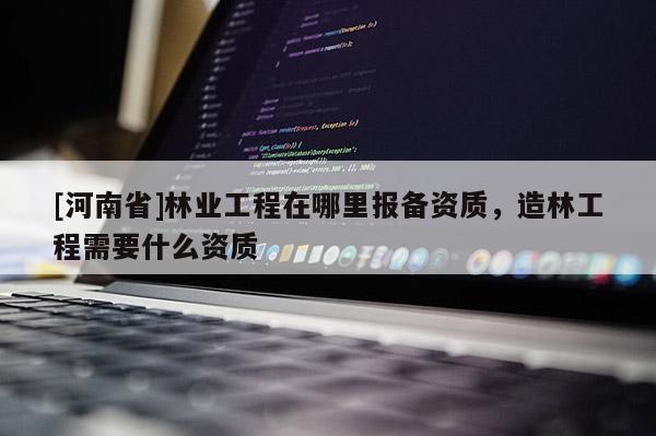 [河南省]林業(yè)工程在哪里報(bào)備資質(zhì)，造林工程需要什么資質(zhì)