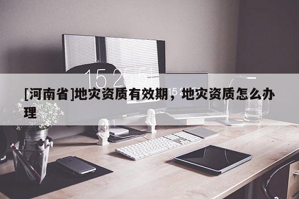 [河南省]地災(zāi)資質(zhì)有效期，地災(zāi)資質(zhì)怎么辦理