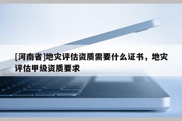 [河南省]地災(zāi)評估資質(zhì)需要什么證書，地災(zāi)評估甲級資質(zhì)要求