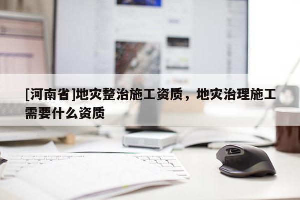[河南省]地災(zāi)整治施工資質(zhì)，地災(zāi)治理施工需要什么資質(zhì)