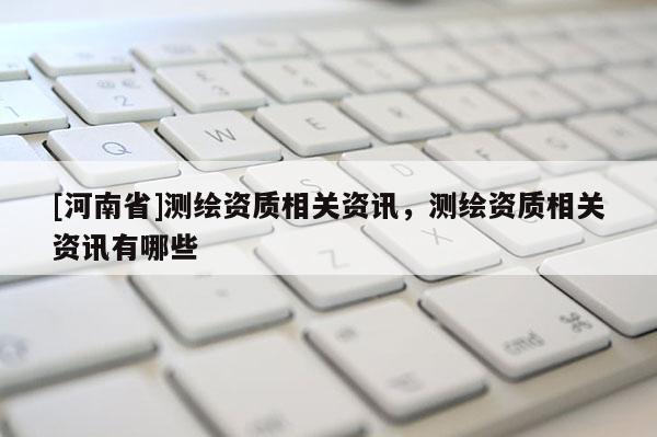 [河南省]測繪資質(zhì)相關(guān)資訊，測繪資質(zhì)相關(guān)資訊有哪些