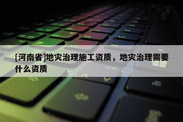 [河南省]地災(zāi)治理施工資質(zhì)，地災(zāi)治理需要什么資質(zhì)
