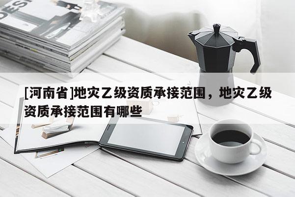 [河南省]地災(zāi)乙級(jí)資質(zhì)承接范圍，地災(zāi)乙級(jí)資質(zhì)承接范圍有哪些