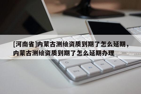 [河南省]內蒙古測繪資質到期了怎么延期，內蒙古測繪資質到期了怎么延期辦理