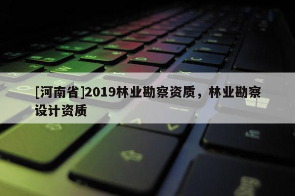 [河南省]2019林業(yè)勘察資質(zhì)，林業(yè)勘察設(shè)計(jì)資質(zhì)