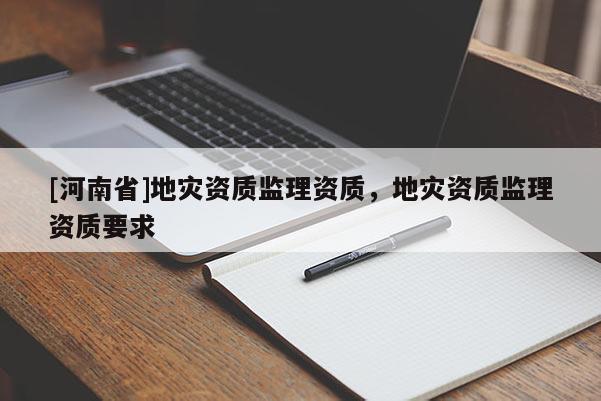 [河南省]地災(zāi)資質(zhì)監(jiān)理資質(zhì)，地災(zāi)資質(zhì)監(jiān)理資質(zhì)要求