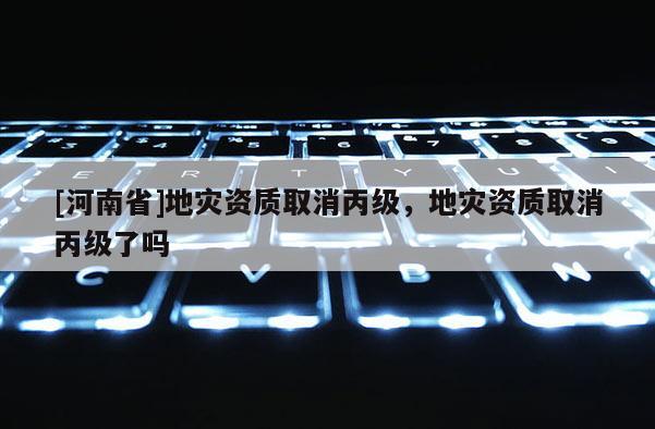 [河南省]地災資質(zhì)取消丙級，地災資質(zhì)取消丙級了嗎