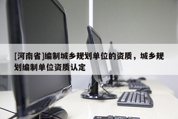 [河南省]編制城鄉(xiāng)規(guī)劃單位的資質(zhì)，城鄉(xiāng)規(guī)劃編制單位資質(zhì)認(rèn)定