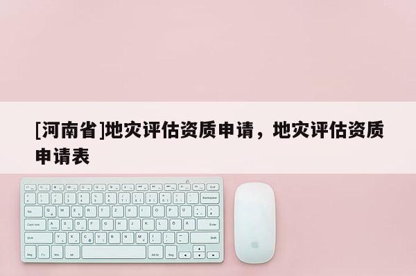 [河南省]地災(zāi)評估資質(zhì)申請，地災(zāi)評估資質(zhì)申請表