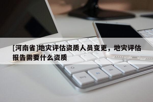 [河南省]地災(zāi)評(píng)估資質(zhì)人員變更，地災(zāi)評(píng)估報(bào)告需要什么資質(zhì)