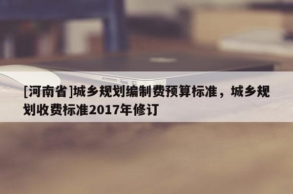 [河南省]城鄉(xiāng)規(guī)劃編制費(fèi)預(yù)算標(biāo)準(zhǔn)，城鄉(xiāng)規(guī)劃收費(fèi)標(biāo)準(zhǔn)2017年修訂