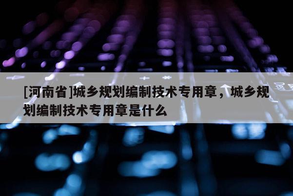 [河南省]城鄉(xiāng)規(guī)劃編制技術(shù)專用章，城鄉(xiāng)規(guī)劃編制技術(shù)專用章是什么