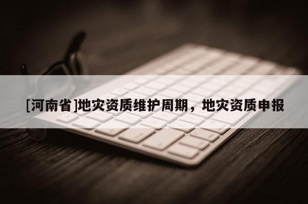 [河南省]地災(zāi)資質(zhì)維護(hù)周期，地災(zāi)資質(zhì)申報(bào)