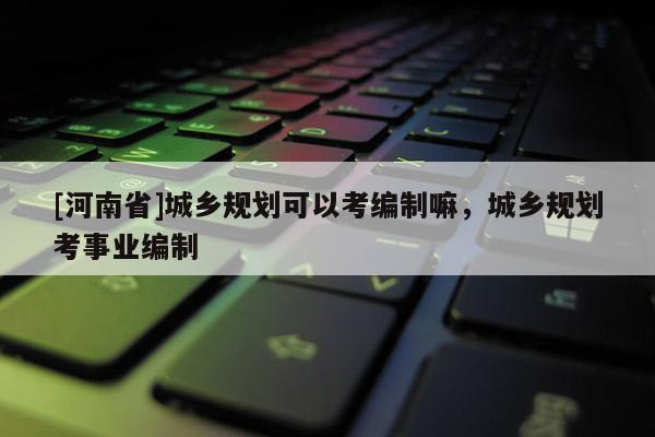 [河南省]城鄉(xiāng)規(guī)劃可以考編制嘛，城鄉(xiāng)規(guī)劃考事業(yè)編制