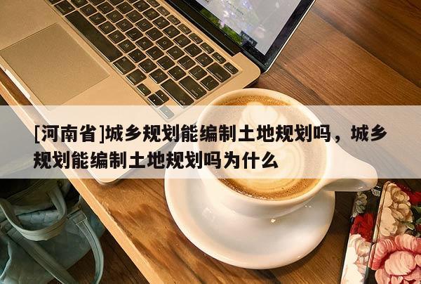 [河南省]城鄉(xiāng)規(guī)劃能編制土地規(guī)劃嗎，城鄉(xiāng)規(guī)劃能編制土地規(guī)劃嗎為什么